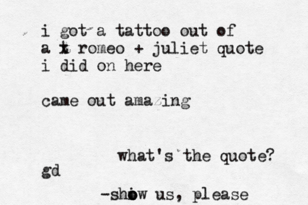 i got a tattoo out of a t x romeo + juliet quote i did on here came out amazing gd what's the quote? -shiw o o o us, please