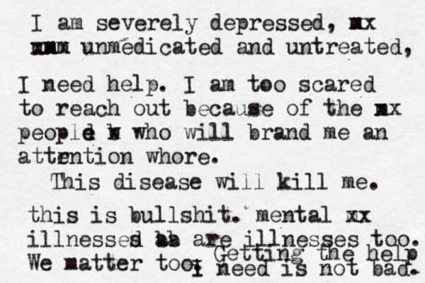 I am severely depressed, m xx umm n xxx unmedicated and untreated, I need help . I am too scared to reach out because of the m xx peopld w e e b x who will brand me an attr ention whore. This disease will kill me. this is bullshit. mental m xx illnessed a s b b a are illnesses too. We matter too. Getting the help m i I need is not bad. 