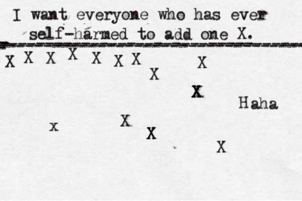 I want everyone who has ever self-harmed to add one X . ------------------------------------- X - - - ---------------------------------- X X X X X X X X X X X X X X X H x aha X