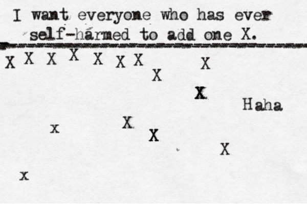 I want everyone who has ever self-harmed to add one X . ------------------------------------- X - - - ---------------------------------- X X X X X X X X X X X X X X X H x aha X x 