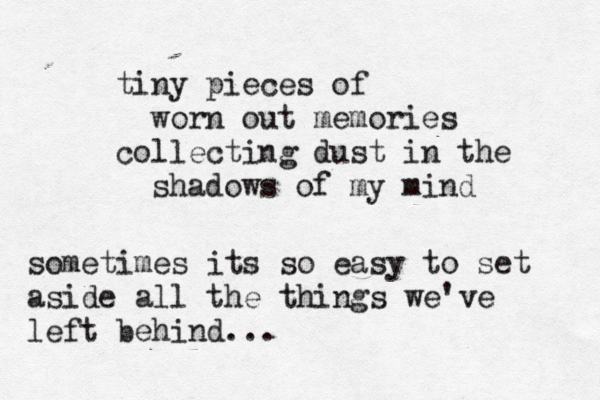 tiny pieces of worn out memories collecting dust in the shadows of my mind sometimes its so easy to set aside all the things we've left behind... 