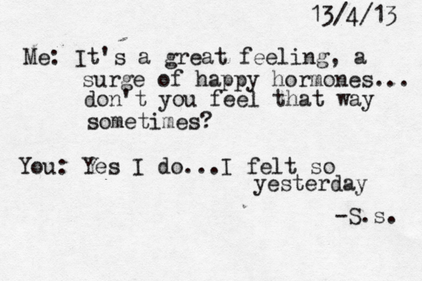 13/4/13 Me: It's a great feeling, a surge of happy hormones... don't you feel that way sometimes? You: Yes I do...I felt so yesterday -S.s. 