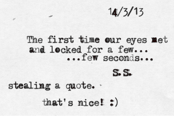 14/3/13 The first time our eyes met and locked for a few... ...few seconds... S.S. stealing a quote. that's nice! :)