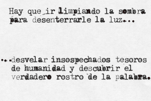 Hay que ir limpiando la sombra para desenterrarle la luz... desvelar insospechados tesoros de humanidad y descubrir el verdadero rostro de la palabra. . ..