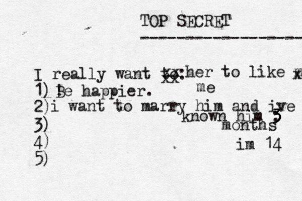 TOP SECRET ------------------ I really want to: 1) 2) 3) 4) 5) ! Be happier. xx xx her to like me x me i want to marry him and ive known him : 3 3 3 3 months im 14 