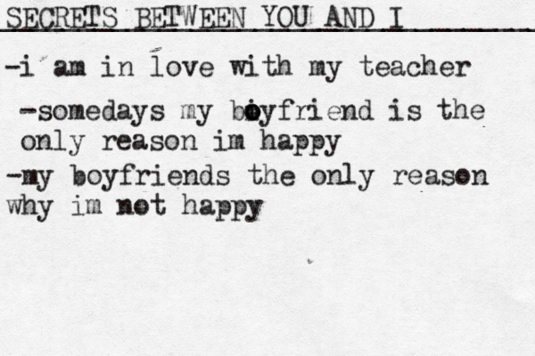 SECRETS BETWEEN YOU AND I __________________________________ -i am in love with my teacher -somedays my biy o o o friend is the only reason im happy -my boyfriends the only reason why im not happy
