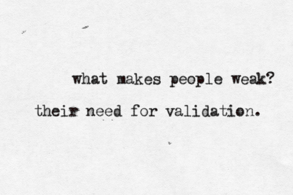 what makes people weak? their need for validation. 