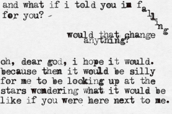 and what if i told you im f a l l i n g for you? would that change anything? oh, dear god, i hope it would. because then it would be silly for me to be looking up at the stars wondering what it would be like if you were here next to me. 