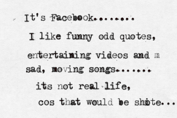 It's Facebook........ I like funny odd quotes, entertaining videos and m sad , moving songs....... its not real life, cos that would be sho ite ... 