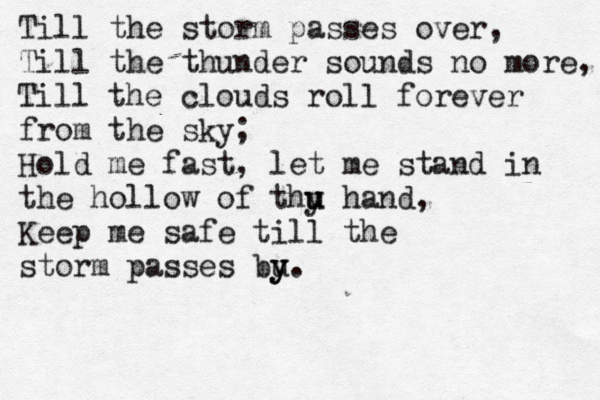 Till the storm passes over, Till the thunder sounds no more, Till the clouds roll forever from the sky; Hold me fast, let me stand in the hollow of thu y u hand, Keep me safe till the storm passes bu y y. 
