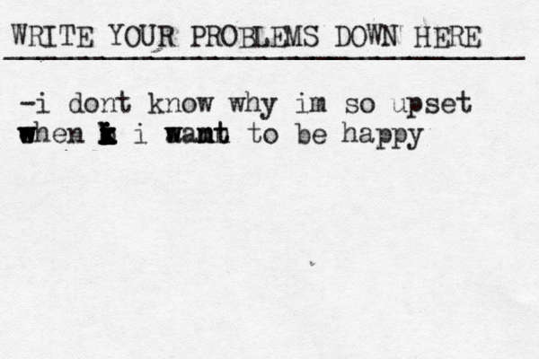 WRITE YOUR PROBLEMS DOWN HERE ________________________________ -i dont know why im so upset e w w when k i i o k k i i i x x x x i aa w w mt nn m nt to be happy 
