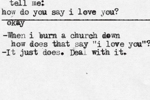 how do you say i love you? _________________________________ okay tell me: -When i burn a church down how does that say "i love you"? -It just does. Deal with it. 