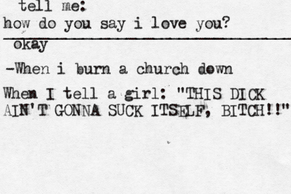 how do you say i love you? _________________________________ okay tell me: -When i burn a church down When I tell a girl : "THIS DICK AIN'T GONNA SUCK ITSELF, BITCH!!" 