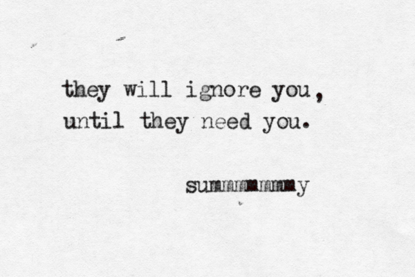 they will ignore you , until they need you. summmmmmmy 