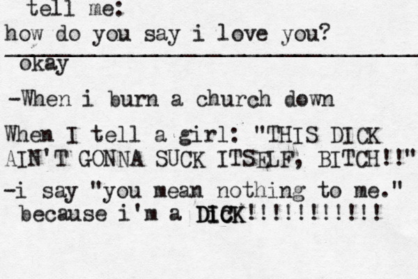 how do you say i love you? _________________________________ okay tell me: -When i burn a church down When I tell a girl : "THIS DICK AIN'T GONNA SUCK ITSELF, BITCH!!" -i say "you mean nothing to me." because i'm a Dic ICK DICK!!!!!!!!!!! 