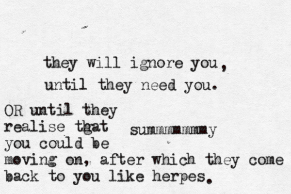 they will ignore you , until they need you. summmmmmmy OR until they realise tgat h you could be moving on, after which they come back to you like herpes . 