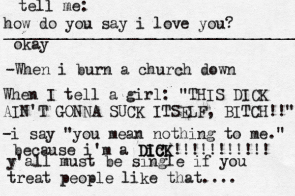 how do you say i love you? _________________________________ okay tell me: -When i burn a church down When I tell a girl : "THIS DICK AIN'T GONNA SUCK ITSELF, BITCH!!" -i say "you mean nothing to me." because i'm a Dic ICK DICK!!!!!!!!!!! y'all must be single if you treat people like that.... 