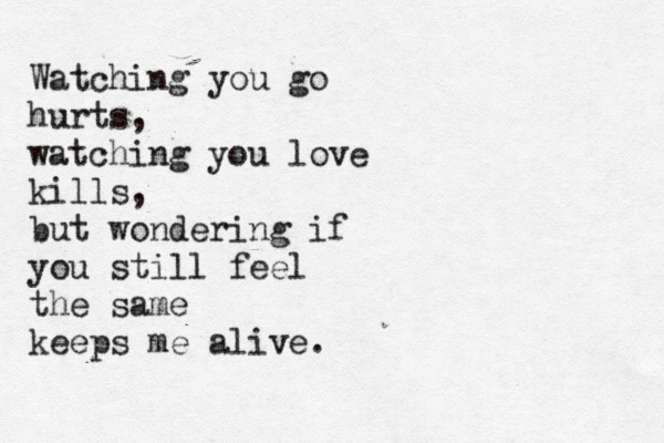 Watching you go hurts, watching you love kills, but wondering if you still feel the same keeps me alive. 