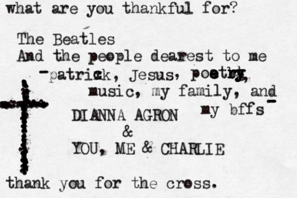 what are you thankful for? The Beatles And the people dearest to me DIANNA AGRON & YOU, ME & CHARLIE ...................................z.......................................................................................................................... thank you for the cross. music, my family, and my bffs patrixk, Jesus c c , poatrg e e e e e e b r r r y y t y , - - - - - 