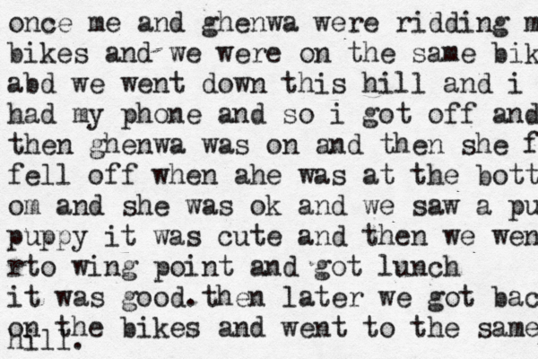 once me and ghenwa were ridding m bikes and we were on the same bike abd we went down this hill and i m had my phone and so i got off and m then ghenwa was on and then she fel fel l off when ahe was at the bottom om and she was ok and we saw a puppy puppy it was cute and then we went m r to wing point and got lunch it was good. then later we got back on the bike s and went to the same hill . 