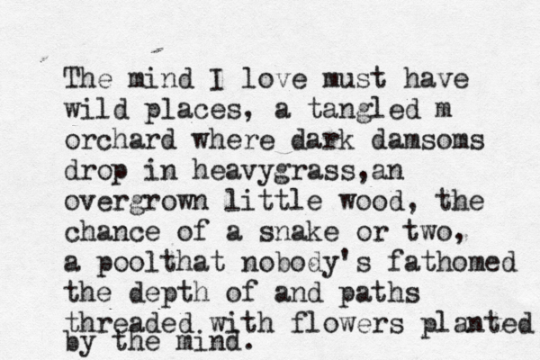 The mind I love must have wild places, a tangled m orchard where dark damsoms drop in heavygrass,an overgrown little wood, the chance of a snake or two, a poolthat nobody's fathomed the depth of and paths threaded with flowers planted by the mind. 