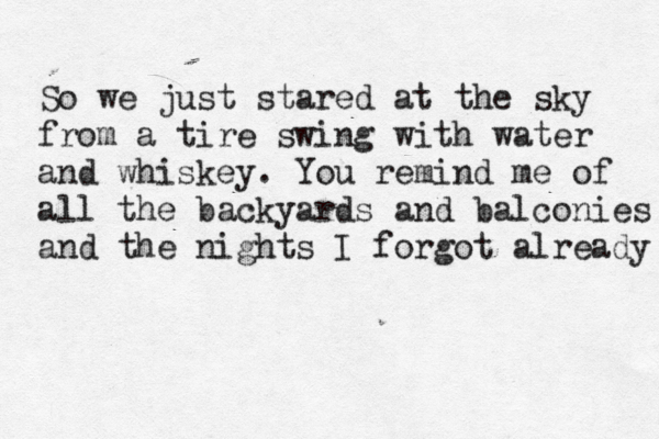 So we just stared at the sky from a tire swing with water and whiskey. You remind me of all the backyards and balconies and the nights I forgot already 