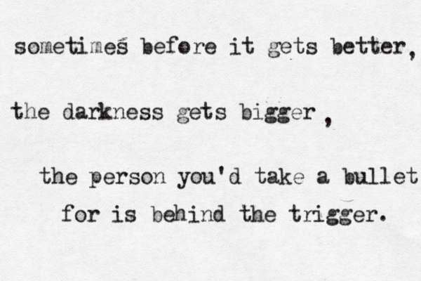 sometimes before it gets better the darkness gets bigger the person you'd take a bullet for is behind the trigger. , , 