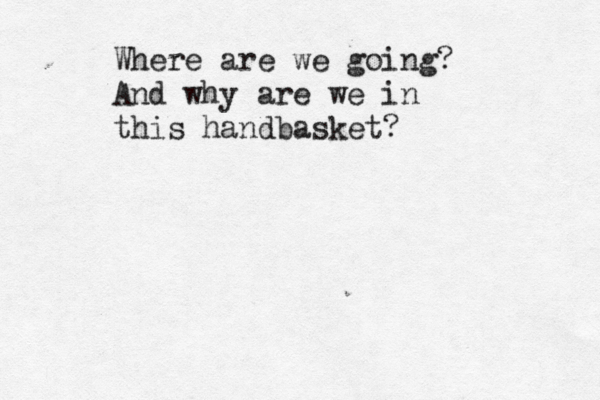 Where are we going? And why are we in this handbasket?
