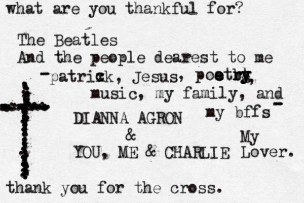 what are you thankful for? The Beatles And the people dearest to me DIANNA AGRON & YOU, ME & CHARLIE ...................................z.......................................................................................................................... thank you for the cross. music, my family, and my bffs patrixk, Jesus c c , poatrg e e e e e e b r r r y y t y , - - - - - My Lover. 