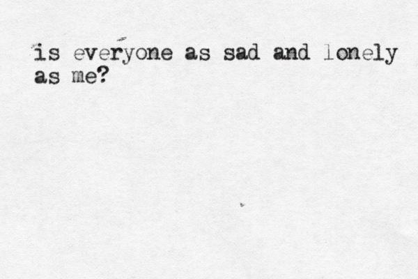is everyone as sad and lonely as me? 