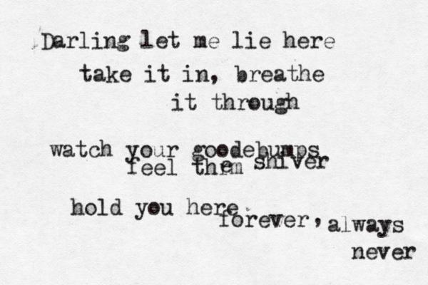 Darling let me lie here take it in, breathe it through watch your goodebumps feel thrm e shiver hold you here forever , always never 