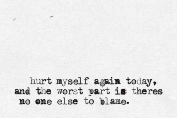 hurt myself again today, and the worst part is theres no one else to blame. 