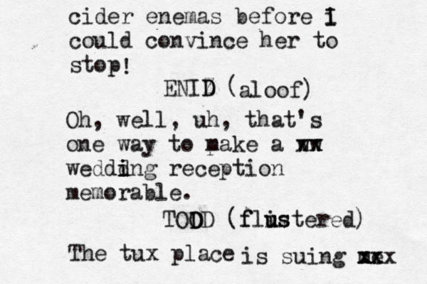 cider enemas before i I I could convince her to stop ENIZ D D ( ! aloof) Oh, well, uh, that's one way to p make a ww xx zx weddd i i ing reception memorable. TOO D DD (f flis u ustered) The tux place is suing me xx xxx 