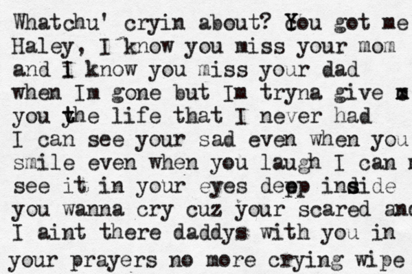Whatchu ' cryin about? c Y You got me Haley, I know you miss your mom and i I know you miss your dad when Im gone but Im tryna give m x c you y t the life that I never had I can see your sad even when you smile even when you laugh I can m see it in your eyes dep e ep ind s side you wanna cry cuz your scared and I aint there daddys with you in your prayers no more crying wipe 