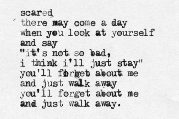 scared there may come a day when you look at yourself and say "it's not so bad, i think i'll just stay" you'll firget o o b b about me and just walk away you'll forget about me and just walk away. 