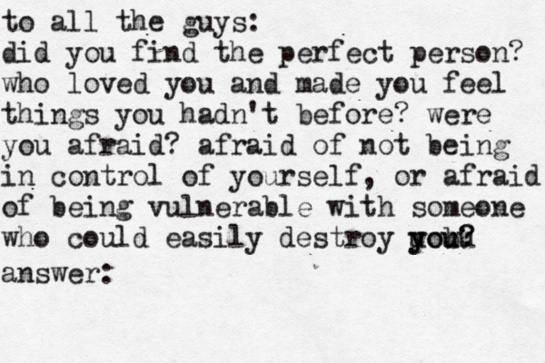 to all the guys: did you find the perfect person? who loved you and made you feel things you hadn't before? were you afraid? afraid of not being in control of yourself, or afraid of being vulnerable with someone who could easily destroy uou y y bu ou? ? answer: 