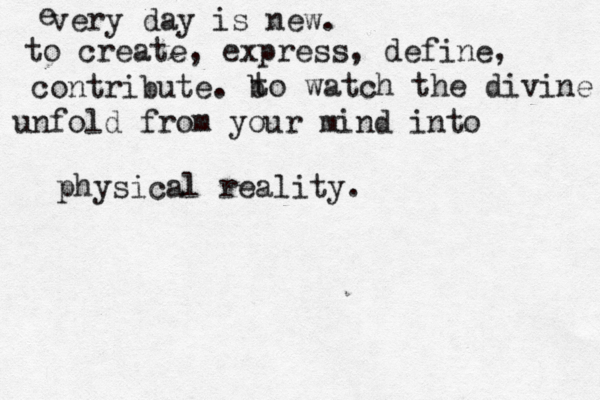 every day is new. to create, express, define, contribute. b to watch the divine unfold from your mind into physical reality. e 