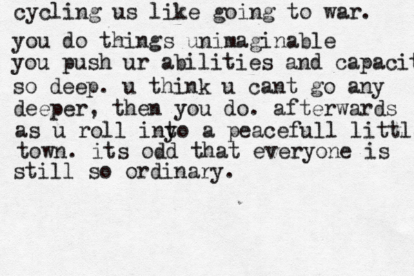 cycling us like going to war. you do things unimaginable you push ur abilities and capacities so deep. u think u cant go any deeper, then you do. afterwards as u roll iny to a peacefull little town . its odd that everyone is still so ordinary. 