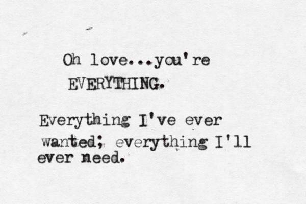 Oh love...you're EVERYTHING. Everything I've ever wanted; everything I'll ever need.