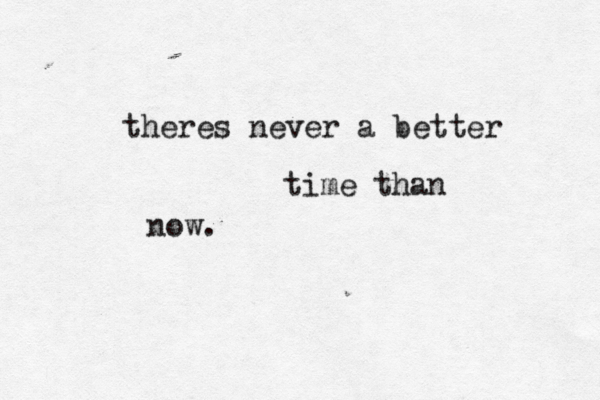 theres never a better time than now. 