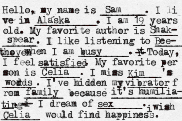 Hello, my name is ________. I li ve in ___________. I am __ years old. My favorite author is _____ ______. I like listening to _____ ___ when I am _________. t Y -- Today, I feel ________. My favorite per son is _______. I miss ______'s ______. I've hidden my _______ f rom _______ because ______________ __. i - -- I dream of ________. i wish _______ would find happiness. Sam Alaska 19 Shak- spear Bee- thoven busy satisfied Celia Kim wodds r vibrator family it's humilia- ting sex Celia
