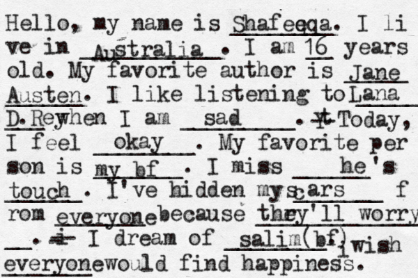 Hello, my name is ________. I li ve in ___________. I am __ years old. My favorite author is _____ ______. I like listening to _____ ___ when I am _________. t Y -- Today, I feel ________. My favorite per son is _______. I miss ______'s ______. I've hidden my _______ f rom _______ because ______________ __. i - -- I dream of ________. i wish _______ would find happiness. Shafeqq e a Au stralia 16 Jane Austen Lana D. Rey sad okay my bf he touch c s ars everyone thry e 'll worry salim(bf) everyone 