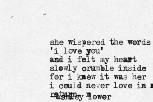 she wispered the words 'i love you' as nd i felt my heart slowly crumble inside for i knew it was her i could never love in m m return . m -ashley lower o 