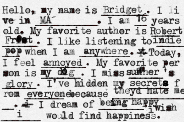 Hello, my name is ________. I li ve in ___________. I am __ years old. My favorite author is _____ ______. I like listening to _____ ___ when I am _________. t Y -- Today, I feel ________. My favorite per son is _______. I miss ______'s ______. I've hidden my _______ f rom _______ because ______________ __. i - -- I dream of ________. i wish _______ would find happiness. Bridget MA 16 Robert Frist o oo indie pop anywhere annoyed my dig o o sunner m m glory secreta s s s s everyone theyd hate me beung i i i i happy i
