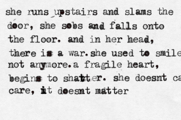 she runs upstairs and slams the door, she sobs a nd falls onto the floor . and in her head, there is a war. she used to smile not anymore . a fragile heart, begins to shart t t er. she doesnt care care, ut i i i i doesnt matter