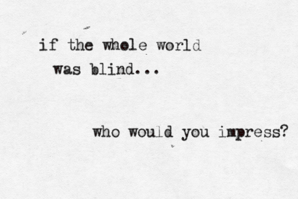 if the whole world was blind... who would you impress? 