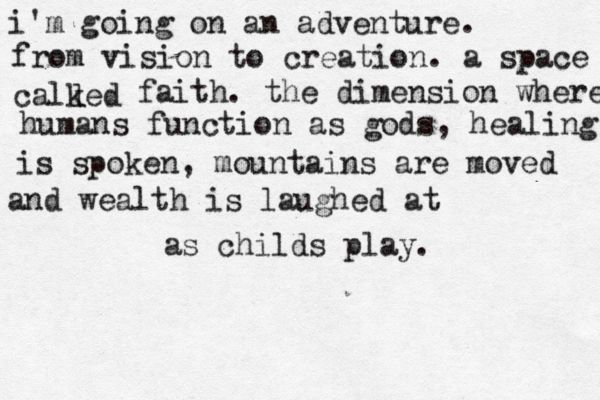 i'm going on an adventure. from vision to creation. a space calked l faith. the dimension where humans function as gods, healing is spoken, mountains are moved and wealth is laughed at as childs play. 