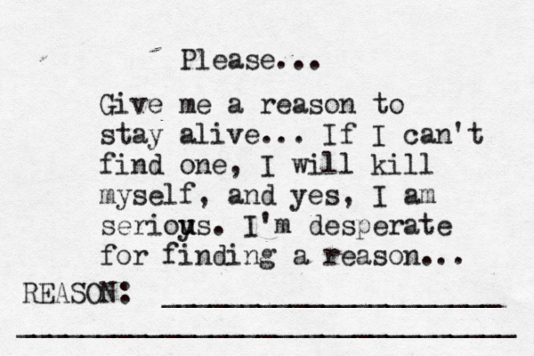 Give me a reason to stay alive... If I can't find one, I will kill myself, and yes, I am serioy u us. I'm desperate for finding a reason ... REASON: _____________________ _______________________________ Please... 