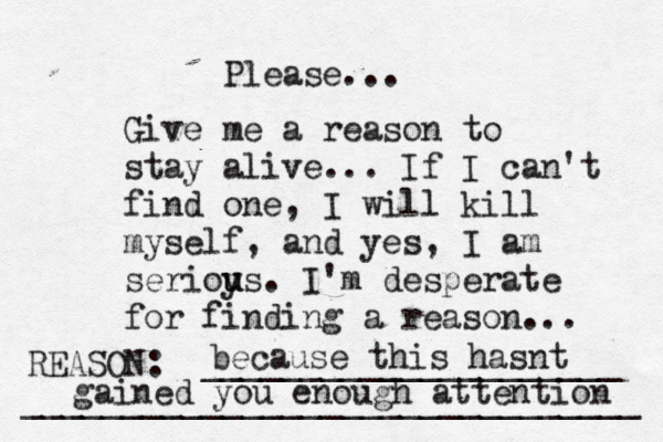 Give me a reason to stay alive... If I can't find one, I will kill myself, and yes, I am serioy u us. I'm desperate for finding a reason ... REASON: _____________________ _______________________________ Please... because this hasnt gained you enough attention 