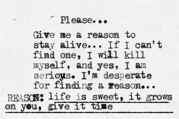 Give me a reason to stay alive... If I can't find one, I will kill myself, and yes, I am serioy u us. I'm desperate for finding a reason ... REASON: _____________________ _______________________________ Please... life is sweet, it grows on you, give it time 